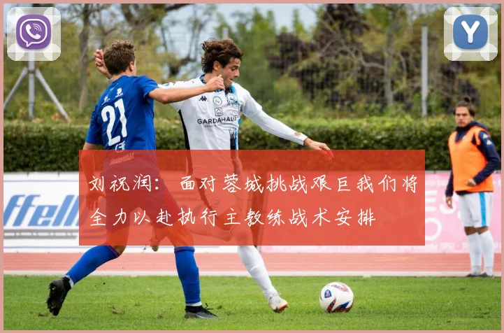刘祝润：面对蓉城挑战艰巨我们将全力以赴执行主教练战术安排