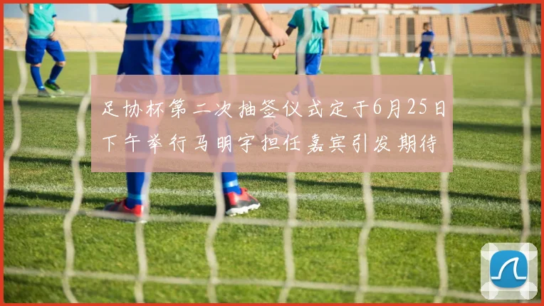 足协杯第二次抽签仪式定于6月25日下午举行马明宇担任嘉宾引发期待