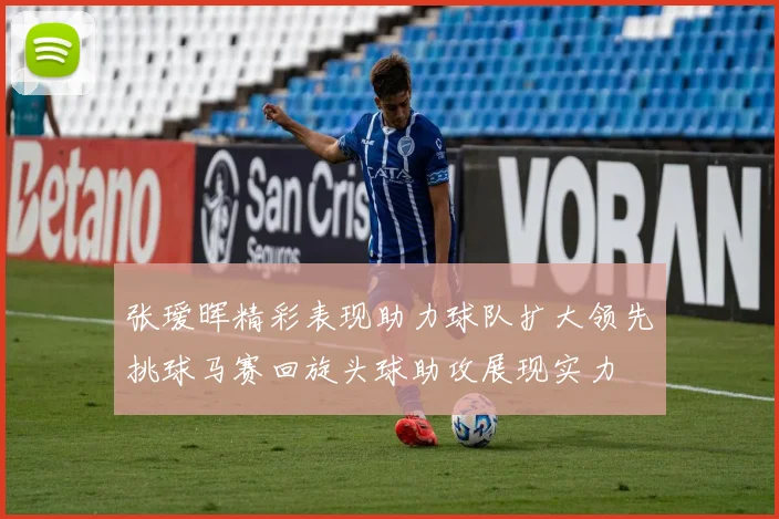 张瑷晖精彩表现助力球队扩大领先挑球马赛回旋头球助攻展现实力