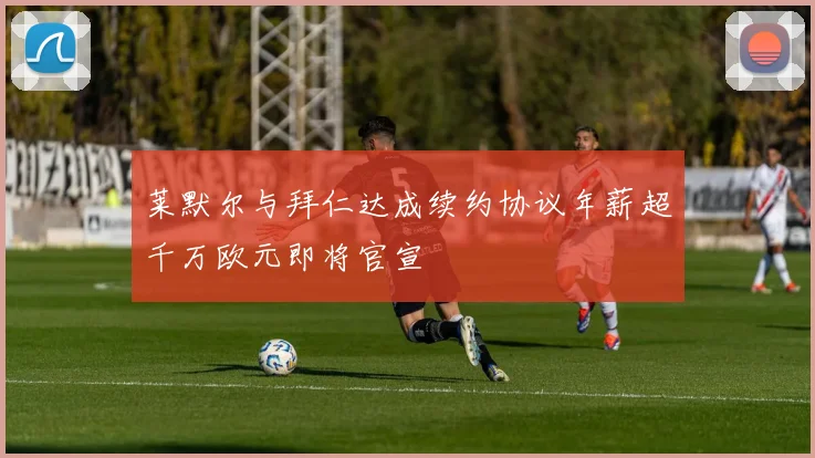 莱默尔与拜仁达成续约协议年薪超千万欧元即将官宣