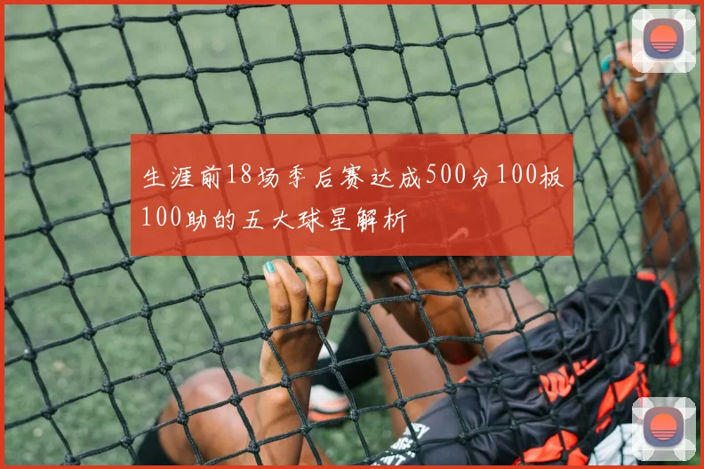 生涯前18场季后赛达成500分100板100助的五大球星解析