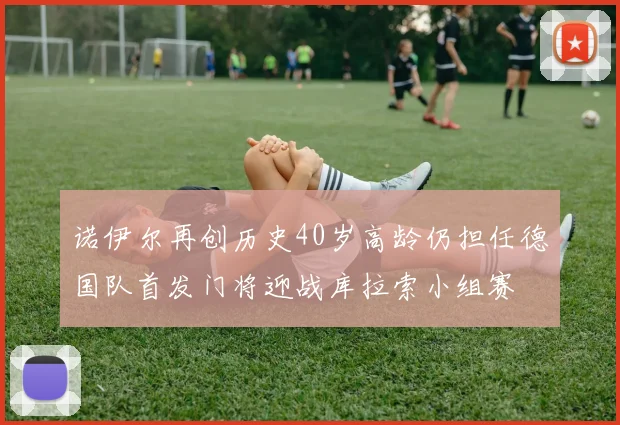 诺伊尔再创历史40岁高龄仍担任德国队首发门将迎战库拉索小组赛