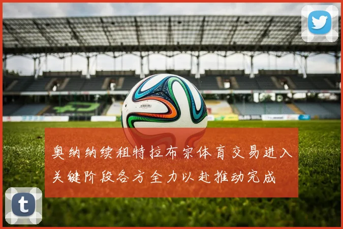 奥纳纳续租特拉布宗体育交易进入关键阶段各方全力以赴推动完成