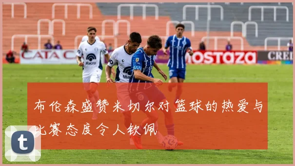 布伦森盛赞米切尔对篮球的热爱与比赛态度令人钦佩
