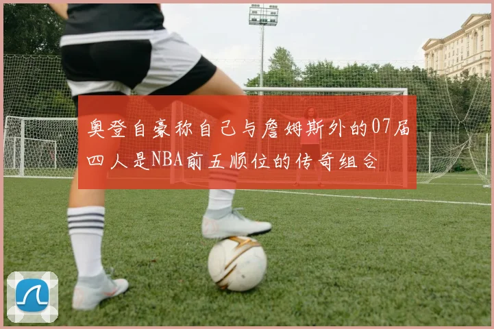 奥登自豪称自己与詹姆斯外的07届四人是NBA前五顺位的传奇组合