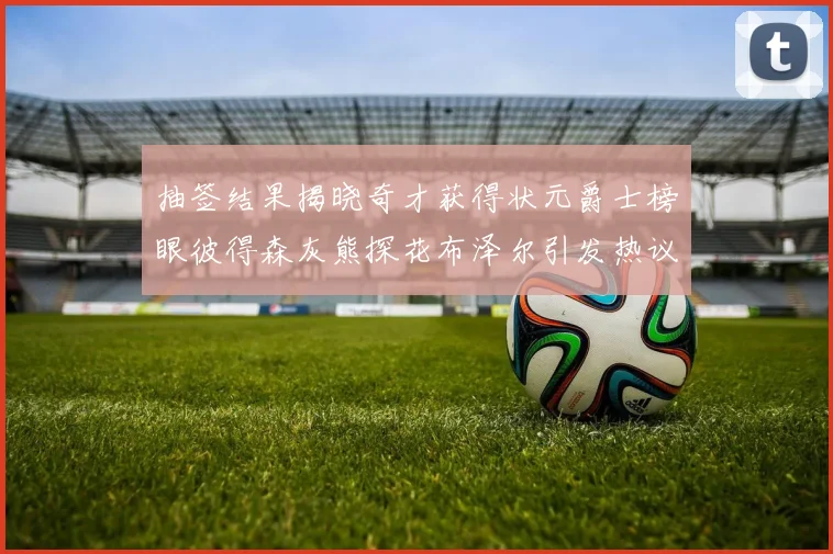 抽签结果揭晓奇才获得状元爵士榜眼彼得森灰熊探花布泽尔引发热议