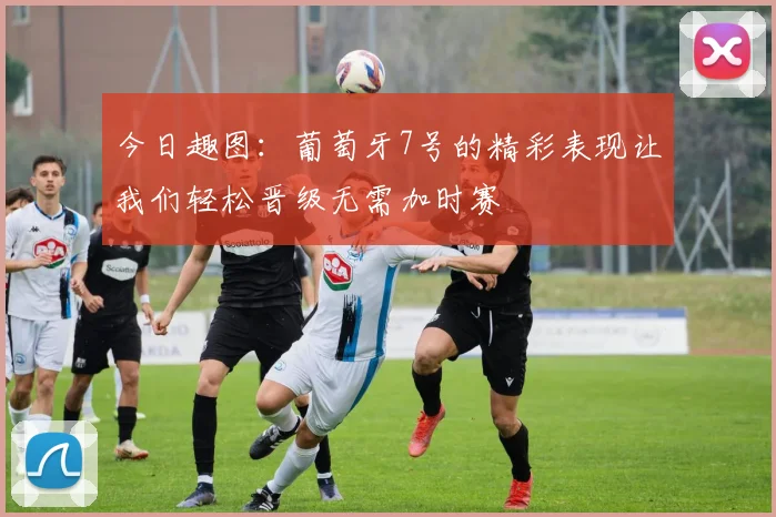 今日趣图：葡萄牙7号的精彩表现让我们轻松晋级无需加时赛